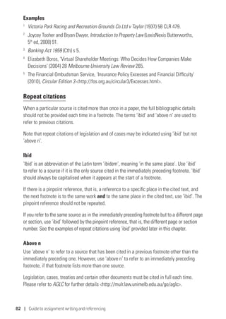 82 | Guide to assignment writing and referencing
Examples
1
	 Victoria Park Racing and Recreation Grounds Co Ltd v Taylor (1937) 58 CLR 479.
2
	 Joycey Tooher and Bryan Dwyer, Introduction to Property Law (LexisNexis Butterworths,
5th
ed, 2008) 91.
3	
Banking Act 1959 (Cth) s 5.
4	
Elizabeth Boros, ‘Virtual Shareholder Meetings: Who Decides How Companies Make
Decisions’ (2004) 28 Melbourne University Law Review 265.
5	
The Financial Ombudsman Service, ‘Insurance Policy Excesses and Financial Difficulty’
(2010), Circular Edition 3 http://fos.org.au/circular3/Excesses.html.
Repeat citations
When a particular source is cited more than once in a paper, the full bibliographic details
should not be provided each time in a footnote. The terms ‘ibid’ and ‘above n’ are used to
refer to previous citations.
Note that repeat citations of legislation and of cases may be indicated using ‘ibid’ but not
‘above n’.
Ibid
‘Ibid’ is an abbreviation of the Latin term ‘ibidem’, meaning ‘in the same place’. Use ‘ibid’
to refer to a source if it is the only source cited in the immediately preceding footnote. ‘Ibid’
should always be capitalised when it appears at the start of a footnote.
If there is a pinpoint reference, that is, a reference to a specific place in the cited text, and
the next footnote is to the same work and to the same place in the cited text, use ‘ibid’. The
pinpoint reference should not be repeated.
If you refer to the same source as in the immediately preceding footnote but to a different page
or section, use ‘ibid’ followed by the pinpoint reference, that is, the different page or section
number. See the examples of repeat citations using ‘ibid’ provided later in this chapter.
Above n
Use ‘above n’ to refer to a source that has been cited in a previous footnote other than the
immediately preceding one. However, use ‘above n’ to refer to an immediately preceding
footnote, if that footnote lists more than one source.
Legislation, cases, treaties and certain other documents must be cited in full each time.
Please refer to AGLC for further details http://mulr.law.unimelb.edu.au/go/aglc.
 