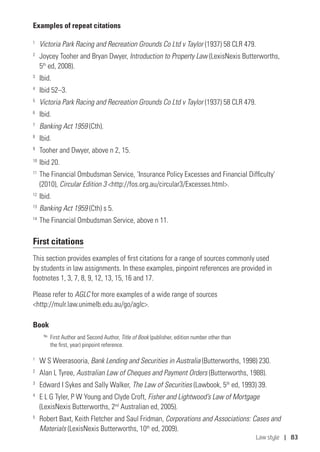 Law style | 83
Examples of repeat citations
1
	 Victoria Park Racing and Recreation Grounds Co Ltd v Taylor (1937) 58 CLR 479.
2
	 Joycey Tooher and Bryan Dwyer, Introduction to Property Law (LexisNexis Butterworths,
5th
ed, 2008).
3
	Ibid.
4
	 Ibid 52–3.
5
	 Victoria Park Racing and Recreation Grounds Co Ltd v Taylor (1937) 58 CLR 479.
6
	Ibid.
7	
Banking Act 1959 (Cth).
8	
Ibid.
9
	 Tooher and Dwyer, above n 2, 15.
10
	Ibid 20.
11	
The Financial Ombudsman Service, ‘Insurance Policy Excesses and Financial Difficulty’
(2010), Circular Edition 3 http://fos.org.au/circular3/Excesses.html.
12
	Ibid.
13	
Banking Act 1959 (Cth) s 5.
14	
The Financial Ombudsman Service, above n 11.
First citations
This section provides examples of first citations for a range of sources commonly used
by students in law assignments. In these examples, pinpoint references are provided in
footnotes 1, 3, 7, 8, 9, 12, 13, 15, 16 and 17.
Please refer to AGLC for more examples of a wide range of sources
http://mulr.law.unimelb.edu.au/go/aglc.
Book
No.
	First Author and Second Author, Title of Book (publisher, edition number other than
the first, year) pinpoint reference.
1
	 W S Weerasooria, Bank Lending and Securities in Australia (Butterworths, 1998) 230.
2
	 Alan L Tyree, Australian Law of Cheques and Payment Orders (Butterworths, 1988).
3
	 Edward I Sykes and Sally Walker, The Law of Securities (Lawbook, 5th
ed, 1993) 39.
4
	 E L G Tyler, P W Young and Clyde Croft, Fisher and Lightwood’s Law of Mortgage
(LexisNexis Butterworths, 2nd
Australian ed, 2005).
5	
Robert Baxt, Keith Fletcher and Saul Fridman, Corporations and Associations: Cases and
Materials (LexisNexis Butterworths, 10th
ed, 2009).
 
