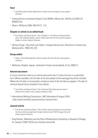 84 | Guide to assignment writing and referencing
Case
No.
Case Name (year) volume Abbreviation of report series first page of case, pinpoint
reference.
6
	 Uniting Church in Australia Property Trust (NSW) v Mimer (Ion 145) Pty Ltd (1991) 24
NSWLR 510.
7
	 Breen v Williams (1995) 186 CLR 71, 113.
Chapter or article in an edited book
No.
First Author and Second Author, ‘Title of Chapter’ in First Editor and Second Editor
(eds), Title of Book (publisher, edition number other than the first, year) first page of
chapter or article, pinpoint reference.
8
	 William Gough, ‘Securities over Debts’ in Gregory Burton (ed), Directions in Finance Law
(Butterworths, 1990) 220, 223.
Group author
No.	
Author, Title of Book (publisher, edition number other than the first, year) pinpoint
reference.
9
	 Mallesons Stephen Jaques, Australian Finance Law (Lawbook, 6th
ed, 2008) 21.
Internet document
A source should be cited as an internet document only if it does not exist in a published
form. Where available, the full date of the last update of the web page should be included.
Where the full date is not provided, include as much of the full date as appears. The date of
retrieval should not be included in the citation.
No.
	First Author and Second Author, Title of Document (full date) web site name if
different from author’s name, pinpoint reference URL.
10
	International Whaling Commission, IWC Information (4 August 2010)
http://www.iwcoffice.org/commission.iwcmain.htm.
Journal article
No.
	First Author and Second Author, ‘Title of Article’ (year) volume(issue if journal does
not have continuous pagination through volume) Journal Title first page of journal
article, pinpoint reference.
11
	Greg Rooney, ‘Mediation and the Rise of Relationship Contracting: A Decade of Change
for Lawyers’ (2002) 76(10) Law Institute Journal 40.
 