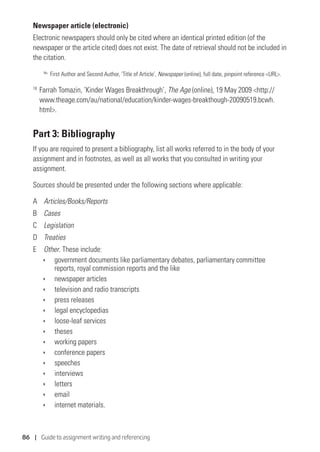 86 | Guide to assignment writing and referencing
Newspaper article (electronic)
Electronic newspapers should only be cited where an identical printed edition (of the
newspaper or the article cited) does not exist. The date of retrieval should not be included in
the citation.
No.
	First Author and Second Author, ‘Title of Article’, Newspaper (online), full date, pinpoint reference URL.
18
	Farrah Tomazin, ‘Kinder Wages Breakthrough’, The Age (online), 19 May 2009 http://
www.theage.com/au/national/education/kinder-wages-breakthough-20090519.bcwh.
html.
Part 3: Bibliography
If you are required to present a bibliography, list all works referred to in the body of your
assignment and in footnotes, as well as all works that you consulted in writing your
assignment.
Sources should be presented under the following sections where applicable:
A	 Articles/Books/Reports
B	 Cases
C	 Legislation
D	 Treaties
E	 Other. These include:
ÌÌ government documents like parliamentary debates, parliamentary committee
reports, royal commission reports and the like
ÌÌ newspaper articles
ÌÌ television and radio transcripts
ÌÌ press releases
ÌÌ legal encyclopedias
ÌÌ loose-leaf services
ÌÌ theses
ÌÌ working papers
ÌÌ conference papers
ÌÌ speeches
ÌÌ interviews
ÌÌ letters
ÌÌ email
ÌÌ internet materials.
 