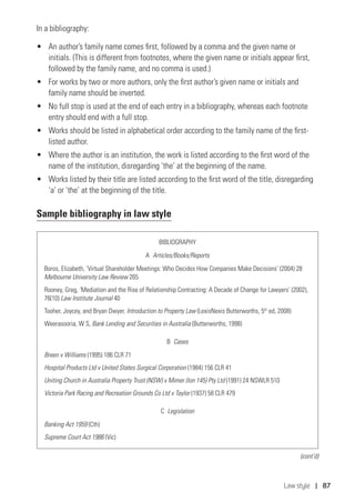 Law style | 87
In a bibliography:
•	 An author’s family name comes first, followed by a comma and the given name or
initials. (This is different from footnotes, where the given name or initials appear first,
followed by the family name, and no comma is used.)
•	 For works by two or more authors, only the first author’s given name or initials and
family name should be inverted.
•	 No full stop is used at the end of each entry in a bibliography, whereas each footnote
entry should end with a full stop.
•	 Works should be listed in alphabetical order according to the family name of the first-
listed author.
•	 Where the author is an institution, the work is listed according to the first word of the
name of the institution, disregarding ‘the’ at the beginning of the name.
•	 Works listed by their title are listed according to the first word of the title, disregarding
‘a’ or ‘the’ at the beginning of the title.
Sample bibliography in law style
BIBLIOGRAPHY
A  Articles/Books/Reports
Boros, Elizabeth, ‘Virtual Shareholder Meetings: Who Decides How Companies Make Decisions’ (2004) 28 	
Melbourne University Law Review 265
Rooney, Greg, ‘Mediation and the Rise of Relationship Contracting: A Decade of Change for Lawyers’ (2002), 	
76(10) Law Institute Journal 40
Tooher, Joycey, and Bryan Dwyer, Introduction to Property Law (LexisNexis Butterworths, 5th
ed, 2008)
Weerasooria, W S, Bank Lending and Securities in Australia (Butterworths, 1998)
B  Cases
Breen v Williams (1995) 186 CLR 71
Hospital Products Ltd v United States Surgical Corporation (1984) 156 CLR 41
Uniting Church in Australia Property Trust (NSW) v Mimer (Ion 145) Pty Ltd (1991) 24 NSWLR 510
Victoria Park Racing and Recreation Grounds Co Ltd v Taylor (1937) 58 CLR 479
C  Legislation
Banking Act 1959 (Cth)
Supreme Court Act 1986 (Vic)
(cont’d)
 