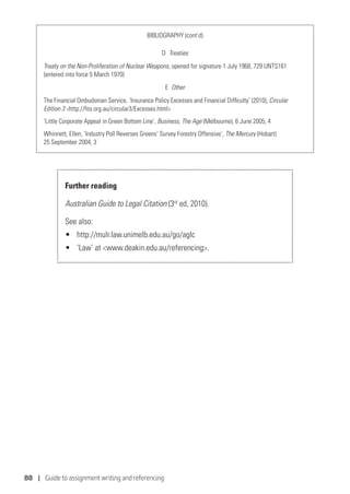 88 | Guide to assignment writing and referencing
BIBLIOGRAPHY (cont’d)
D  Treaties
Treaty on the Non-Proliferation of Nuclear Weapons, opened for signature 1 July 1968, 729 UNTS161
(entered into force 5 March 1970)
E  Other
The Financial Ombudsman Service, ‘Insurance Policy Excesses and Financial Difficulty’ (2010), Circular
Edition 3 http://fos.org.au/circular3/Excesses.html
‘Little Corporate Appeal in Green Bottom Line’, Business, The Age (Melbourne), 6 June 2005, 4
Whinnett, Ellen, ‘Industry Poll Reverses Greens’ Survey Forestry Offensive’, The Mercury (Hobart)
25 September 2004, 3
Further reading
Australian Guide to Legal Citation (3rd
ed, 2010).
See also:
•	 http://mulr.law.unimelb.edu.au/go/aglc
•	 ‘Law’ at www.deakin.edu.au/referencing.
 