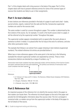 90 | Guide to assignment writing and referencing
Part 1 of this chapter deals with citing sources in the body of the paper. Part 2 of this
chapter deals with how to present reference entries for some of the common types of
sources that students are likely to use in their assignments.
Part 1: In-text citations
In-text citations are references provided in the body of a paper to each work cited – books,
journal articles, reports, material from the web and the like. Consecutive superscript
numbers are used for the sources cited.
The same number is used for a source throughout a paper. This number is determined by the
first citation of the source. So, for example, if a work is the fourth source cited in a paper, it
will be referred to by the superscript number 4
throughout that paper.
The superscript number appears immediately (with no space) after the word, phrase or
sentence to which it relates. It is placed after the full stop at the end of a sentence, and also
after other punctuation marks.
The example that follows is an extract from a paper showing in-text citations (superscript
numbers). The related reference list entries are provided below it.
When two or more references appear at the same point in the text (as in the following
example) the relevant superscript numbers are separated by commas. Three or more
consecutive citations are denoted by a range of numbers, e.g. 2-4
.
Homonuclear metal cluster complexes have been extensively studied, with the chemistry of the triosmium clusters
and organic substrates being the most well-established.1, 2
The synthesis and chemistry of homonuclear metal
cluster complexes have been reported.2, 3
… … … …
… … … …
References
1	D. F. Shriver, H. D. Kaesz and R. D. Adams, The Chemistry of Metal Cluster Complexes, VCH Publishers,
New York, 1990.
2	 K. Burgess, Polyhedron, 1984, 3, 1175-1225.
3	 U. Klabunde, Inorg. Synth., 1974, 15, 82-84.
Part 2: Reference list
An important purpose of the reference list is to identify the sources cited in the paper so
that readers can locate them. The reference list should appear at the end of the paper and
provide the full bibliographic information about the sources cited. The list is arranged in
numerical order, so readers can go from the superscript number in the body of the paper to
the full details of the source.
in-text citations using
superscript numbers
 
