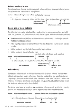 92 | Guide to assignment writing and referencing
Volumes numbered by year
Some journals use the year to distinguish each volume without a (separate) volume number.
The year indicates the volume for such journals.
3	 S. J. Davies, J. A. K. Howard, M. U. Pilotti and F. G. A. Stone, J. Chem. Soc. Dalton Trans., 1989, 1855–1863.
Book: one or more authors
The following information is included for a book written by one or more authors: author(s),
book title, publisher, city, edition number (if not the first), year, volume number (if applicable).
•	 Book titles should be italicised and use masximal capitalisation, i.e. all major words in
the title should be capitalised.
•	 If the city of publication is not well known, then the state or the country should also be
included.
•	 Edition number is provided only for second (or later) editions.
•	 Edition number is placed before the year.
4	 G. H. Aylward and T. J. V. Findlay, S.I. Chemical Data, Wiley, Milton (Qld), 6th edn., 2008.
Edited book
Some books are collections of individual contributions by various authors. The role of the
editor is primary when you are referring to the entire book and not to a specific section or
chapter by a particular author. In such cases the work is listed under the editor’s name. The
following information is included: editor(s), book title, publisher, city, edition number (if not
the first), year, volume number (if applicable).
The format is the same as for a book, except that the editor’s name is provided in the author
position and the abbreviation (ed.) is placed in parentheses after the editor’s name.
5	 W. H. Miller (ed.), Dynamics of Molecular Collisions, Plenum Press, New York, 1976.
number initials and family names of authors
page numbersyear
(also indicates volume)
journal title in italics
and abbreviated
‘and’ joins last two names
number initials and family names of authors
yearedition if
not first
state (for relatively
unknown city)
publisher city
‘and’ joins names
book title in italics with all major words capitalised
number initials and family name of editor
yearpublisher city
book title in italics with all major words capitalised
role as editor is indicated
 