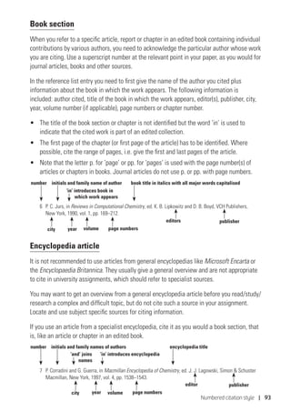 Numbered citation style | 93
Book section
When you refer to a specific article, report or chapter in an edited book containing individual
contributions by various authors, you need to acknowledge the particular author whose work
you are citing. Use a superscript number at the relevant point in your paper, as you would for
journal articles, books and other sources.
In the reference list entry you need to first give the name of the author you cited plus
information about the book in which the work appears. The following information is
included: author cited, title of the book in which the work appears, editor(s), publisher, city,
year, volume number (if applicable), page numbers or chapter number.
•	 The title of the book section or chapter is not identified but the word ‘in’ is used to
indicate that the cited work is part of an edited collection.
•	 The first page of the chapter (or first page of the article) has to be identified. Where
possible, cite the range of pages, i.e. give the first and last pages of the article.
•	 Note that the letter p. for ‘page’ or pp. for ‘pages’ is used with the page number(s) of
articles or chapters in books. Journal articles do not use p. or pp. with page numbers.
6	 P. C. Jurs, in Reviews in Computational Chemistry, ed. K. B. Lipkowitz and D. B. Boyd, VCH Publishers,
New York, 1990, vol. 1, pp. 169–212.
Encyclopedia article
It is not recommended to use articles from general encyclopedias like Microsoft Encarta or
the Encyclopaedia Britannica. They usually give a general overview and are not appropriate
to cite in university assignments, which should refer to specialist sources.
You may want to get an overview from a general encyclopedia article before you read/study/
research a complex and difficult topic, but do not cite such a source in your assignment.
Locate and use subject specific sources for citing information.
If you use an article from a specialist encyclopedia, cite it as you would a book section, that
is, like an article or chapter in an edited book.
7	 P. Corradini and G. Guerra, in Macmillan Encyclopedia of Chemistry, ed. J. J. Lagowski, Simon  Schuster
Macmillan, New York, 1997, vol. 4, pp. 1538–1543.
number initials and family name of author
‘in’ introduces book in
which work appears
year volume page numbers
publisher
city
book title in italics with all major words capitalised
editors
number initials and family names of authors
‘and’ joins
names
‘in’ introduces encyclopedia
year volume page numbers
publisher
city
encyclopedia title
editor
 