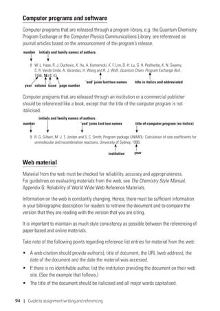 94 | Guide to assignment writing and referencing
Computer programs and software
Computer programs that are released through a program library, e.g. the Quantum Chemistry
Program Exchange or the Computer Physics Communications Library, are referenced as
journal articles based on the announcement of the program’s release.
8 	 W. L. Hase, R. J. Duchovic, X. Hu, A. Komornicki, K. F. Lim, D.-H. Lu, G. H. Peslherbe, K. N. Swamy,
S. R. Vande Linde, A. Varandas, H. Wang and R. J. Wolf, Quantum Chem. Program Exchange Bull.,
1996, 16 (4) 43.
Computer programs that are released through an institution or a commercial publisher
should be referenced like a book, except that the title of the computer program is not
italicised.
9 	 R. G. Gilbert, M. J. T. Jordan and S. C. Smith, Program package UNIMOL: Calculation of rate coefficients for
unimolecular and recombination reactions, University of Sydney, 1990.
Web material
Material from the web must be checked for reliability, accuracy and appropriateness.
For guidelines on evaluating materials from the web, see The Chemistry Style Manual,
Appendix G: Reliability of World Wide Web Reference Materials.
Information on the web is constantly changing. Hence, there must be sufficient information
in your bibliographic description for readers to retrieve the document and to compare the
version that they are reading with the version that you are citing.
It is important to maintain as much style consistency as possible between the referencing of
paper-based and online materials.
Take note of the following points regarding reference list entries for material from the web:
•	 A web citation should provide author(s), title of document, the URL (web address), the
date of the document and the date the material was accessed.
•	 If there is no identifiable author, list the institution providing the document on their web
site. (See the example that follows.)
•	 The title of the document should be italicised and all major words capitalised.
number initials and family names of authors
year volume issue
‘and’ joins last two names title in italics and abbreviated
page number
number
initials and family names of authors
institution year
‘and’ joins last two names title of computer program (no italics)
 