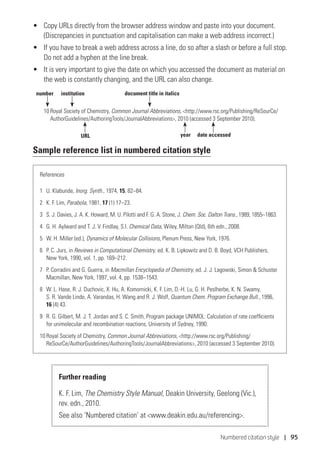 Numbered citation style | 95
•	 Copy URLs directly from the browser address window and paste into your document.
(Discrepancies in punctuation and capitalisation can make a web address incorrect.)
•	 If you have to break a web address across a line, do so after a slash or before a full stop.
Do not add a hyphen at the line break.
•	 It is very important to give the date on which you accessed the document as material on
the web is constantly changing, and the URL can also change.
10	Royal Society of Chemistry, Common Journal Abbreviations, http://www.rsc.org/Publishing/ReSourCe/
AuthorGuidelines/AuthoringTools/JournalAbbreviations, 2010 (accessed 3 September 2010).
Sample reference list in numbered citation style
References
1	 U. Klabunde, Inorg. Synth., 1974, 15, 82–84.
2	 K. F. Lim, Parabola, 1981, 17 (1) 17–23.
3	 S. J. Davies, J. A. K. Howard, M. U. Pilotti and F. G. A. Stone, J. Chem. Soc. Dalton Trans., 1989, 1855–1863.
4	 G. H. Aylward and T. J. V. Findlay, S.I. Chemical Data, Wiley, Milton (Qld), 6th edn., 2008.
5	 W. H. Miller (ed.), Dynamics of Molecular Collisions, Plenum Press, New York, 1976.
6	 P. C. Jurs, in Reviews in Computational Chemistry, ed. K. B. Lipkowitz and D. B. Boyd, VCH Publishers,
New York, 1990, vol. 1, pp. 169–212.
7	 P. Corradini and G. Guerra, in Macmillan Encyclopedia of Chemistry, ed. J. J. Lagowski, Simon  Schuster
Macmillan, New York, 1997, vol. 4, pp. 1538–1543.
8	 W. L. Hase, R. J. Duchovic, X. Hu, A. Komornicki, K. F. Lim, D.-H. Lu, G. H. Peslherbe, K. N. Swamy,
S. R. Vande Linde, A. Varandas, H. Wang and R. J. Wolf, Quantum Chem. Program Exchange Bull., 1996,
16 (4) 43.
9	 R. G. Gilbert, M. J. T. Jordan and S. C. Smith, Program package UNIMOL: Calculation of rate coefficients
for unimolecular and recombination reactions, University of Sydney, 1990.
10	Royal Society of Chemistry, Common Journal Abbreviations, http://www.rsc.org/Publishing/
ReSourCe/AuthorGuidelines/AuthoringTools/JournalAbbreviations, 2010 (accessed 3 September 2010).
Further reading
K. F. Lim, The Chemistry Style Manual, Deakin University, Geelong (Vic.),
rev. edn., 2010.
See also ‘Numbered citation’ at www.deakin.edu.au/referencing.
number institution
year date accessed
document title in italics
URL
 