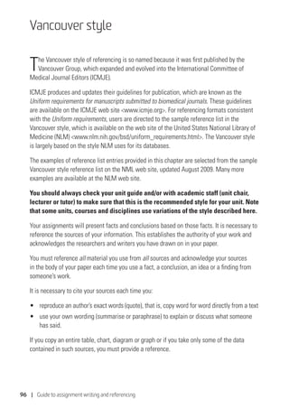 96 | Guide to assignment writing and referencing
Vancouver style
The Vancouver style of referencing is so named because it was first published by the
Vancouver Group, which expanded and evolved into the International Committee of
Medical Journal Editors (ICMJE).
ICMJE produces and updates their guidelines for publication, which are known as the
Uniform requirements for manuscripts submitted to biomedical journals. These guidelines
are available on the ICMJE web site www.icmje.org. For referencing formats consistent
with the Uniform requirements, users are directed to the sample reference list in the
Vancouver style, which is available on the web site of the United States National Library of
Medicine (NLM) www.nlm.nih.gov/bsd/uniform_requirements.html. The Vancouver style
is largely based on the style NLM uses for its databases.
The examples of reference list entries provided in this chapter are selected from the sample
Vancouver style reference list on the NML web site, updated August 2009. Many more
examples are available at the NLM web site.
You should always check your unit guide and/or with academic staff (unit chair,
lecturer or tutor) to make sure that this is the recommended style for your unit. Note
that some units, courses and disciplines use variations of the style described here.
Your assignments will present facts and conclusions based on those facts. It is necessary to
reference the sources of your information. This establishes the authority of your work and
acknowledges the researchers and writers you have drawn on in your paper.
You must reference all material you use from all sources and acknowledge your sources
in the body of your paper each time you use a fact, a conclusion, an idea or a finding from
someone’s work.
It is necessary to cite your sources each time you:
•	 reproduce an author’s exact words (quote), that is, copy word for word directly from a text
•	 use your own wording (summarise or paraphrase) to explain or discuss what someone
has said.
If you copy an entire table, chart, diagram or graph or if you take only some of the data
contained in such sources, you must provide a reference.
 