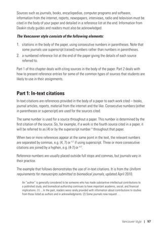 Vancouver style | 97
Sources such as journals, books, encyclopedias, computer programs and software,
information from the internet, reports, newspapers, interviews, radio and television must be
cited in the body of your paper and detailed in a reference list at the end. Information from
Deakin study guides and readers must also be acknowledged.
The Vancouver style consists of the following elements:
1.	 citations in the body of the paper, using consecutive numbers in parentheses. Note that
some journals use superscript (raised) numbers rather than numbers in parentheses.
2.	 a numbered reference list at the end of the paper giving the details of each source
referred to.
Part 1 of this chapter deals with citing sources in the body of the paper. Part 2 deals with
how to present reference entries for some of the common types of sources that students are
likely to use in their assignments.
Part 1: In-text citations
In-text citations are references provided in the body of a paper to each work cited – books,
journal articles, reports, material from the internet and the like. Consecutive numbers (either
in parentheses or superscript) are used for the sources cited.
The same number is used for a source throughout a paper. This number is determined by the
first citation of the source. So, for example, if a work is the fourth source cited in a paper, it
will be referred to as (4) or by the superscript number 4
throughout that paper.
When two or more references appear at the same point in the text, the relevant numbers
are separated by commas, e.g. (4, 7) or 4,7
if using superscript. Three or more consecutive
citations are joined by a hyphen, e.g. (4-7) or 4-7
.
Reference numbers are usually placed outside full stops and commas, but journals vary in
their practice.
The example that follows demonstrates the use of in-text citations. It is from the Uniform
requirements for manuscripts submitted to biomedical journals, updated April 2010.
An “author” is generally considered to be someone who has made substantive intellectual contributions to
a published study, and biomedical authorship continues to have important academic, social, and financial
implications. (1) ... In the past, readers were rarely provided with information about contributions to studies
from those listed as authors and in acknowledgments. (2) Some journals now request …
 