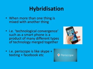 Hybridisation
• When more than one thing is
mixed with another thing
• i.e. ‘technological convergence’
such as a smart phone is a
product of many different types
of technology merged together
• i.e. periscope is like skype +
texting + facebook etc
 