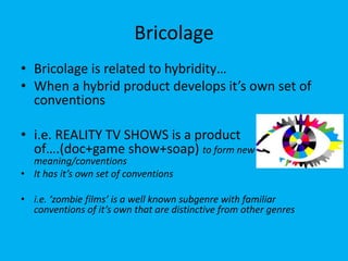 Bricolage
• Bricolage is related to hybridity…
• When a hybrid product develops it’s own set of
conventions
• i.e. REALITY TV SHOWS is a product
of….(doc+game show+soap) to form new
meaning/conventions
• It has it’s own set of conventions
• i.e. ‘zombie films’ is a well known subgenre with familiar
conventions of it’s own that are distinctive from other genres
 