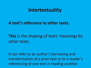 Intertextuality
A text’s reference to other texts.
This is the shaping of texts' meanings by
other texts.
It can refer to an author’s borrowing and
transformation of a prior text or to a reader’s
referencing of one text in reading another.
 