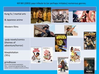 Kung fu / martial arts
& Japanese anime
Western films
-pulp novels/comics
(themes of
adventure/horror)
blaxploitation
(70’s)
grindhouse
(venues that showed exploitation
films….showed pornographic/high sex,
slasher horror or dubbed martial arts films)
Kill Bill (2003) pays tribute to (or perhaps imitates) numerous genres;
 