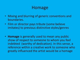 Homage
• Mixing and blurring of generic conventions and
boundaries.
• Film or director pays tribute (some believe
imitates) to previous distinctive styles/genres
• Homage is generally used to mean any public
show of respect to someone to whom you feel
indebted (worthy of dedication). In this sense, a
reference within a creative work to someone who
greatly influenced the artist would be a homage
 