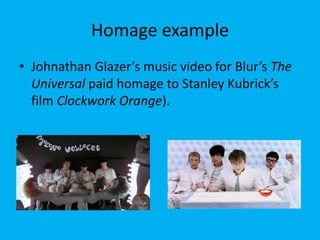 Homage example
• Johnathan Glazer’s music video for Blur’s The
Universal paid homage to Stanley Kubrick’s
film Clockwork Orange).
 