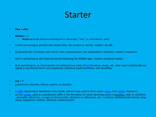 Starter
• Post = after
• Modern = ?
– Modern generally denotes something that is "up-to-date", "new", or contemporary. (wiki)
• 1.of or pertaining to present and recent time; not ancient or remote: modern city life.
• 2.characteristic of present and recent time; contemporary; not antiquated or obsolete: modern viewpoints.
• 3.of or pertaining to the historical period following the Middle Ages: modern European history.
• 4.of, pertaining to, or characteristic of contemporary styles of art,literature, music, etc., that reject traditionally acc
epted or sanctioned forms and emphasize individual experimentation and sensibility.
• Ism = ?
• a distinctive doctrine, theory, system, or practice:
• a suffix appearing in loanwords from Greek, where it was used to form action nouns from verbs ( baptism );
• on this model, used as a.productive suffix in the formation of nouns denoting action or.practice, state or condition
, principles, doctrines, a usage or.characteristic, devotion or adherence, etc. ( criticism; barbarism;Darwinism; desp
otism; plagiarism; realism; witticism; intellectualism
 