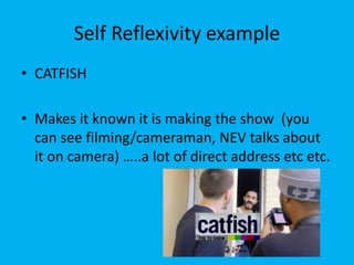 Self Reflexivity example
• CATFISH
• Makes it known it is making the show (you
can see filming/cameraman, NEV talks about
it on camera) …..a lot of direct address etc etc.
 
