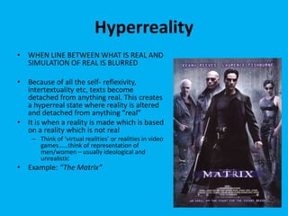 Hyperreality
• WHEN LINE BETWEEN WHAT IS REAL AND
SIMULATION OF REAL IS BLURRED
• Because of all the self- reflexivity,
intertextuality etc, texts become
detached from anything real. This creates
a hyperreal state where reality is altered
and detached from anything “real”
• It is when a reality is made which is based
on a reality which is not real
– Think of ‘virtual realities’ or realities in video
games……think of representation of
men/women – usually ideological and
unrealistic
• Example: “The Matrix”
 