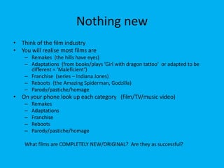 Nothing new
• Think of the film industry
• You will realise most films are
– Remakes (the hills have eyes)
– Adaptations (from books/plays ‘Girl with dragon tattoo’ or adapted to be
different = ‘Maleficient’)
– Franchise (series – Indiana Jones)
– Reboots (the Amazing Spiderman, Godzilla)
– Parody/pastiche/homage
• On your phone look up each category (film/TV/music video)
– Remakes
– Adaptations
– Franchise
– Reboots
– Parody/pastiche/homage
What films are COMPLETELY NEW/ORIGINAL? Are they as successful?
 
