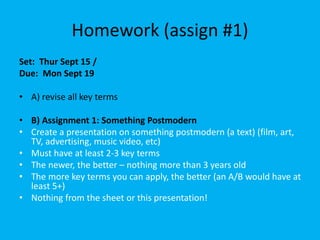 Homework (assign #1)
Set: Thur Sept 15 /
Due: Mon Sept 19
• A) revise all key terms
• B) Assignment 1: Something Postmodern
• Create a presentation on something postmodern (a text) (film, art,
TV, advertising, music video, etc)
• Must have at least 2-3 key terms
• The newer, the better – nothing more than 3 years old
• The more key terms you can apply, the better (an A/B would have at
least 5+)
• Nothing from the sheet or this presentation!
 