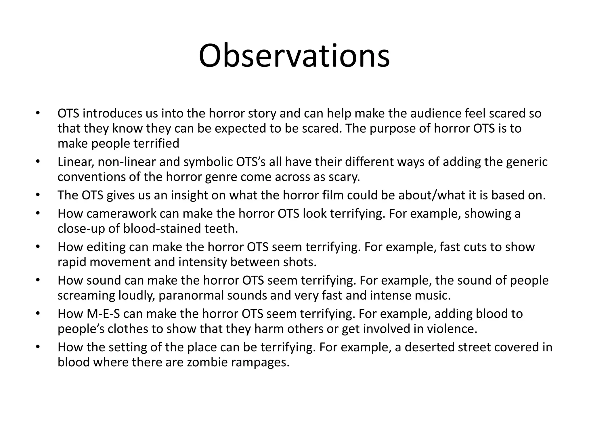 Observations
• OTS introduces us into the horror story and can help make the audience feel scared so
that they know they can be expected to be scared. The purpose of horror OTS is to
make people terrified
• Linear, non-linear and symbolic OTS’s all have their different ways of adding the generic
conventions of the horror genre come across as scary.
• The OTS gives us an insight on what the horror film could be about/what it is based on.
• How camerawork can make the horror OTS look terrifying. For example, showing a
close-up of blood-stained teeth.
• How editing can make the horror OTS seem terrifying. For example, fast cuts to show
rapid movement and intensity between shots.
• How sound can make the horror OTS seem terrifying. For example, the sound of people
screaming loudly, paranormal sounds and very fast and intense music.
• How M-E-S can make the horror OTS seem terrifying. For example, adding blood to
people’s clothes to show that they harm others or get involved in violence.
• How the setting of the place can be terrifying. For example, a deserted street covered in
blood where there are zombie rampages.
 