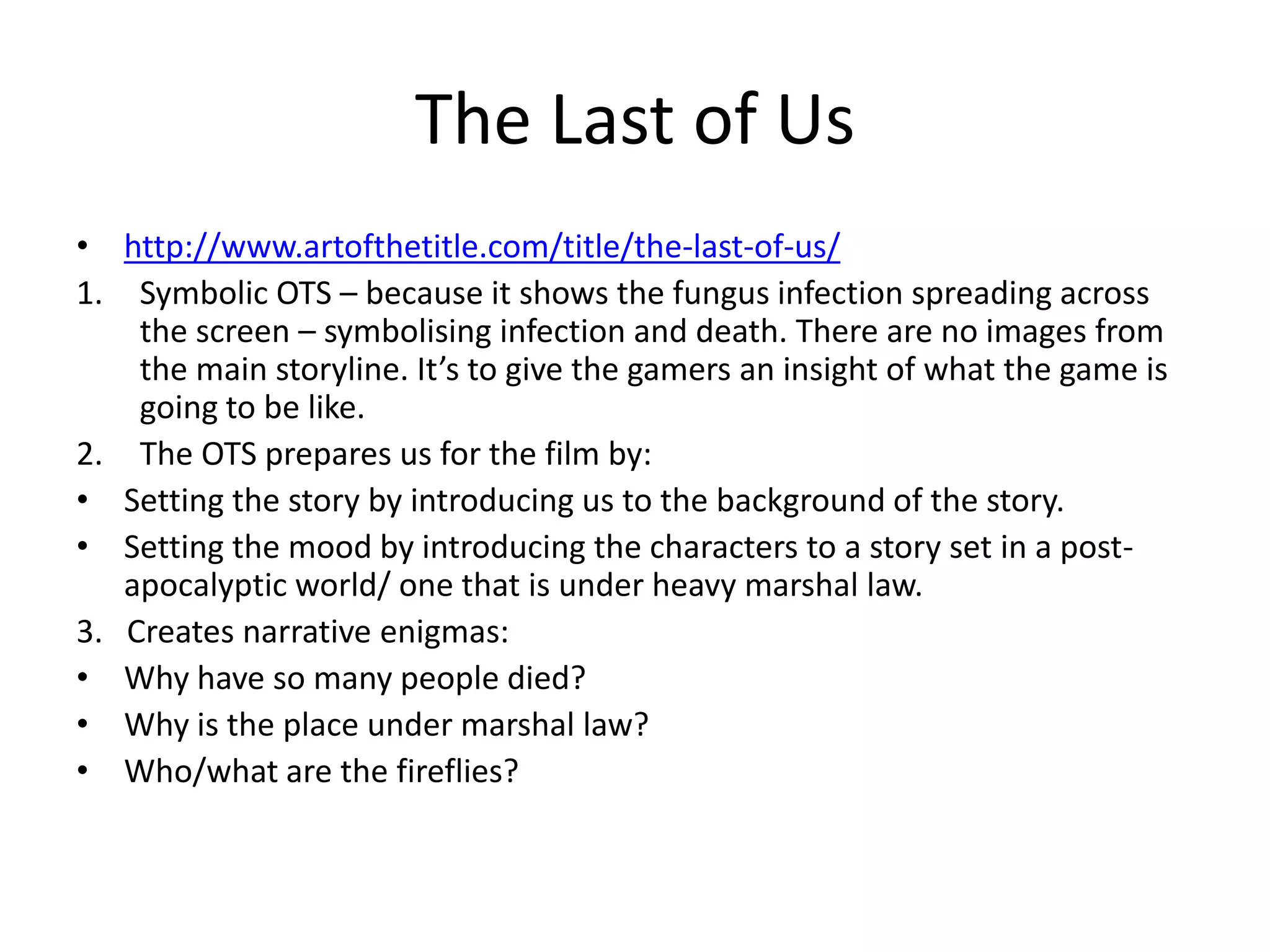 The Last of Us
• http://www.artofthetitle.com/title/the-last-of-us/
1. Symbolic OTS – because it shows the fungus infection spreading across
the screen – symbolising infection and death. There are no images from
the main storyline. It’s to give the gamers an insight of what the game is
going to be like.
2. The OTS prepares us for the film by:
• Setting the story by introducing us to the background of the story.
• Setting the mood by introducing the characters to a story set in a post-
apocalyptic world/ one that is under heavy marshal law.
3. Creates narrative enigmas:
• Why have so many people died?
• Why is the place under marshal law?
• Who/what are the fireflies?
 