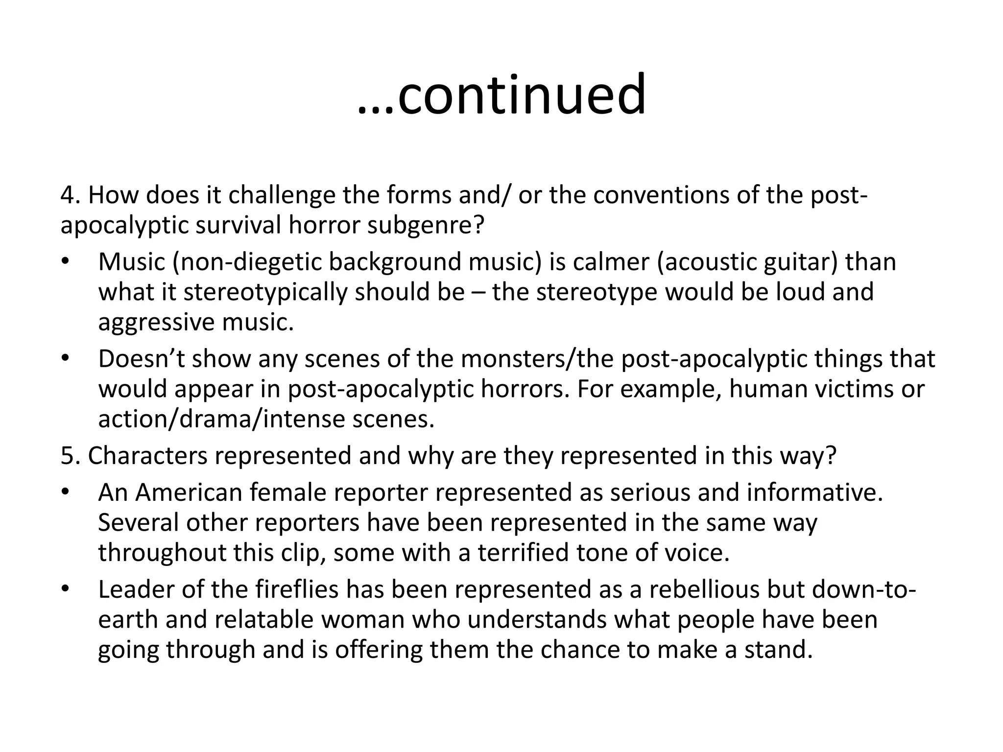 …continued
4. How does it challenge the forms and/ or the conventions of the post-
apocalyptic survival horror subgenre?
• Music (non-diegetic background music) is calmer (acoustic guitar) than
what it stereotypically should be – the stereotype would be loud and
aggressive music.
• Doesn’t show any scenes of the monsters/the post-apocalyptic things that
would appear in post-apocalyptic horrors. For example, human victims or
action/drama/intense scenes.
5. Characters represented and why are they represented in this way?
• An American female reporter represented as serious and informative.
Several other reporters have been represented in the same way
throughout this clip, some with a terrified tone of voice.
• Leader of the fireflies has been represented as a rebellious but down-to-
earth and relatable woman who understands what people have been
going through and is offering them the chance to make a stand.
 