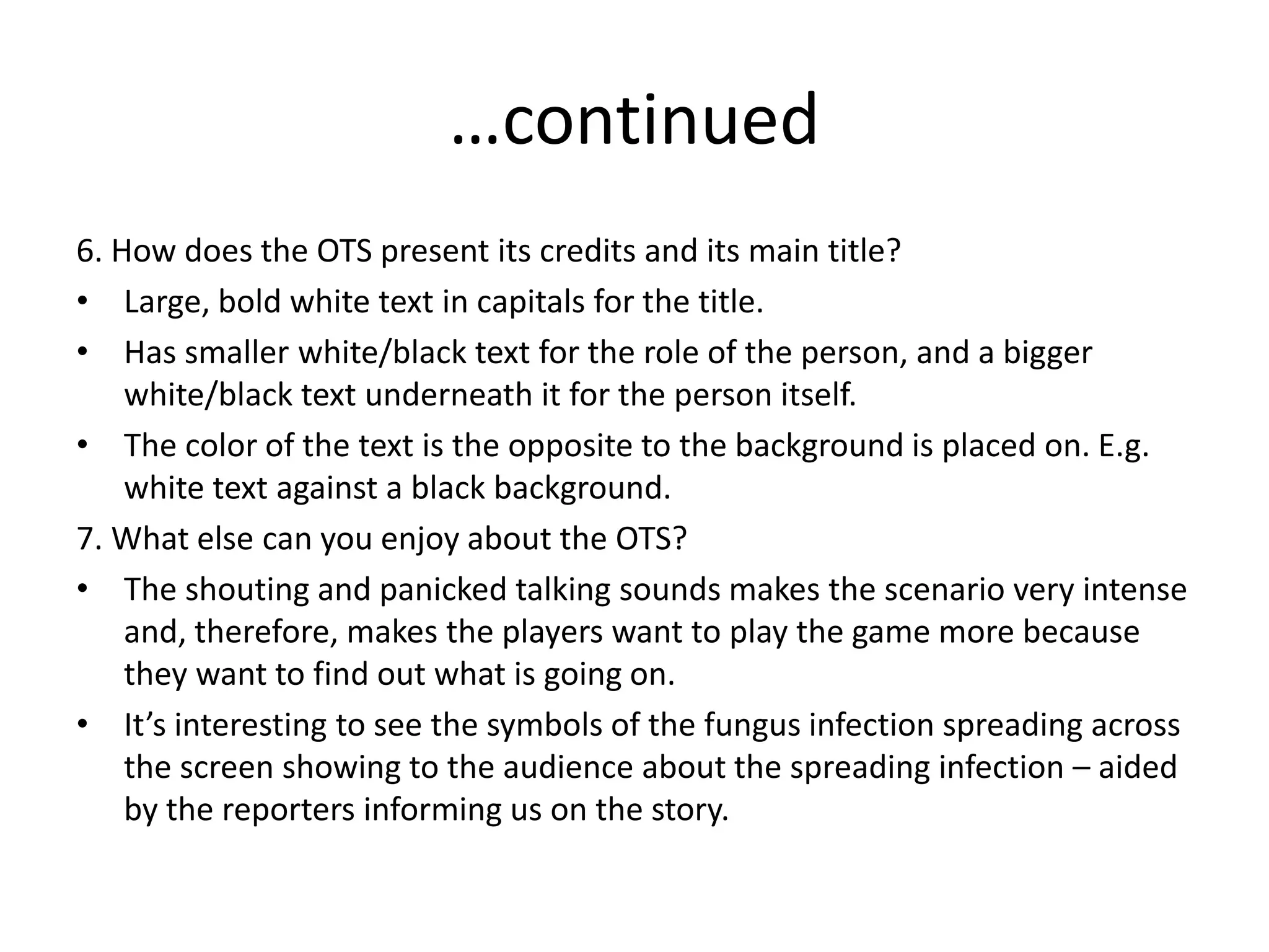 …continued
6. How does the OTS present its credits and its main title?
• Large, bold white text in capitals for the title.
• Has smaller white/black text for the role of the person, and a bigger
white/black text underneath it for the person itself.
• The color of the text is the opposite to the background is placed on. E.g.
white text against a black background.
7. What else can you enjoy about the OTS?
• The shouting and panicked talking sounds makes the scenario very intense
and, therefore, makes the players want to play the game more because
they want to find out what is going on.
• It’s interesting to see the symbols of the fungus infection spreading across
the screen showing to the audience about the spreading infection – aided
by the reporters informing us on the story.
 