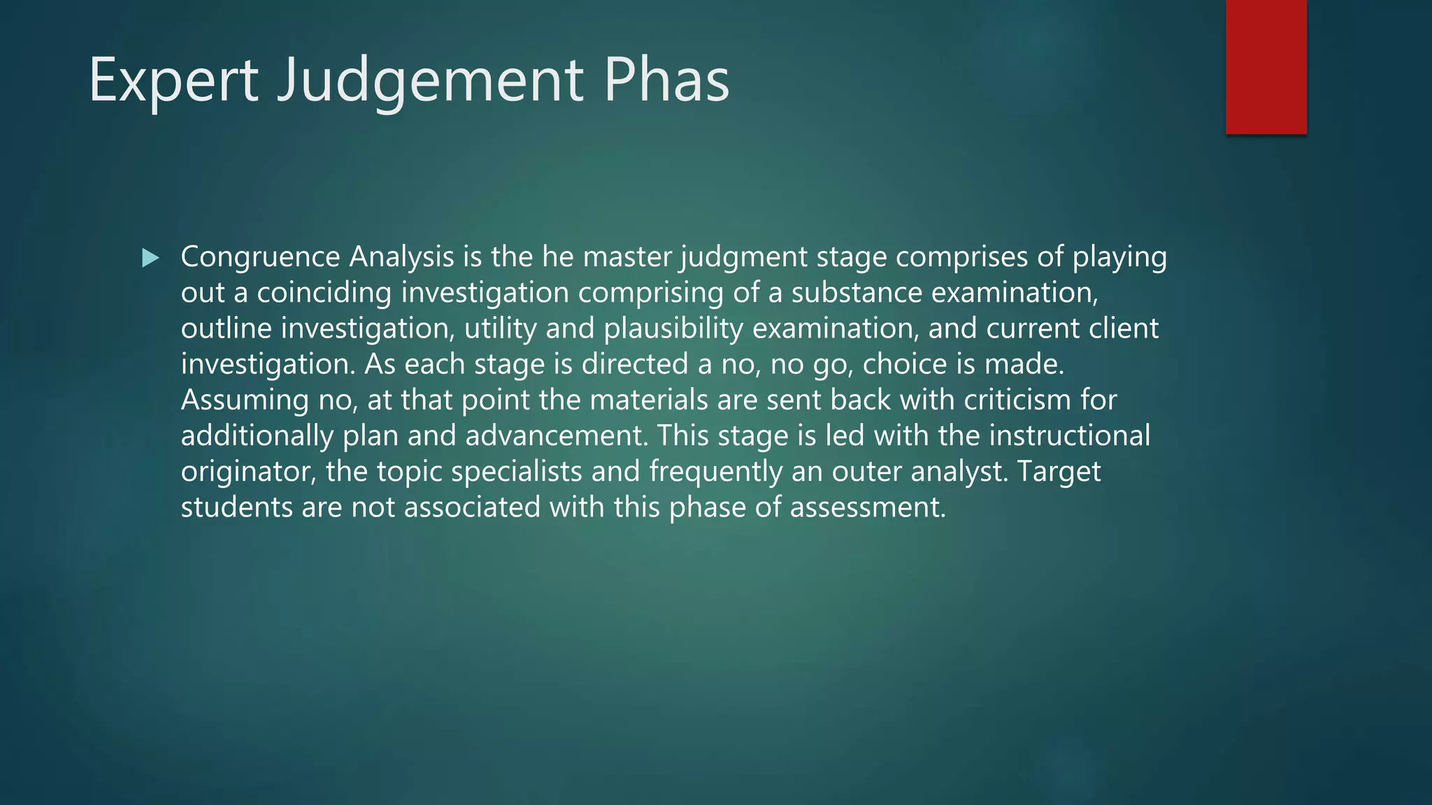 Expert Judgement Phas
 Congruence Analysis is the he master judgment stage comprises of playing
out a coinciding investigation comprising of a substance examination,
outline investigation, utility and plausibility examination, and current client
investigation. As each stage is directed a no, no go, choice is made.
Assuming no, at that point the materials are sent back with criticism for
additionally plan and advancement. This stage is led with the instructional
originator, the topic specialists and frequently an outer analyst. Target
students are not associated with this phase of assessment.
 