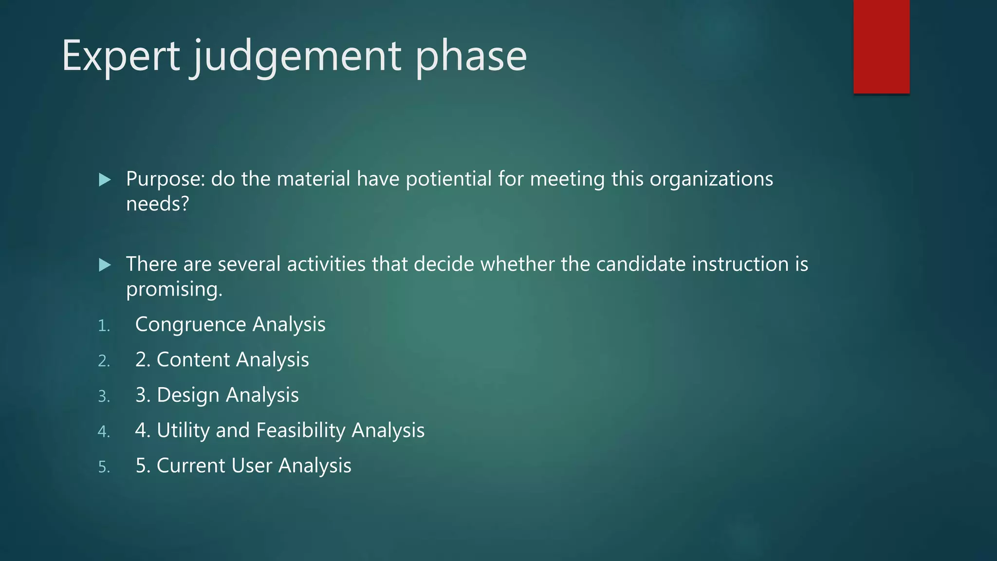 Expert judgement phase
 Purpose: do the material have potiential for meeting this organizations
needs?
 There are several activities that decide whether the candidate instruction is
promising.
1. Congruence Analysis
2. 2. Content Analysis
3. 3. Design Analysis
4. 4. Utility and Feasibility Analysis
5. 5. Current User Analysis
 