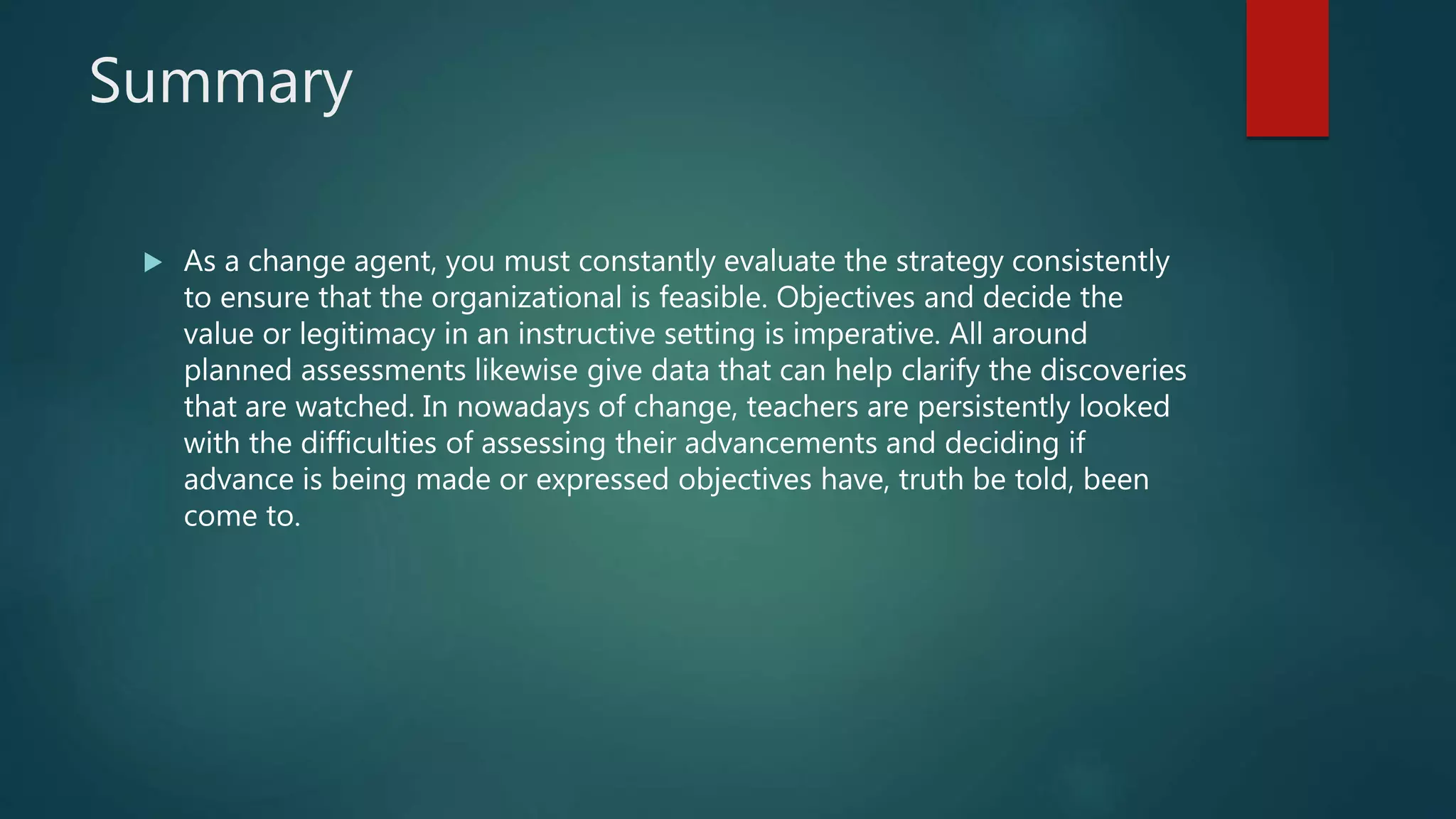 Summary
 As a change agent, you must constantly evaluate the strategy consistently
to ensure that the organizational is feasible. Objectives and decide the
value or legitimacy in an instructive setting is imperative. All around
planned assessments likewise give data that can help clarify the discoveries
that are watched. In nowadays of change, teachers are persistently looked
with the difficulties of assessing their advancements and deciding if
advance is being made or expressed objectives have, truth be told, been
come to.
 