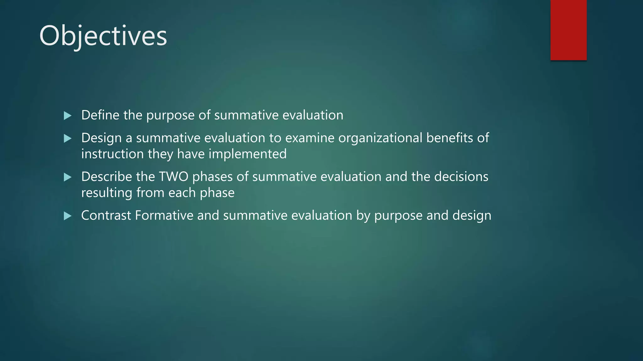 Objectives
 Define the purpose of summative evaluation
 Design a summative evaluation to examine organizational benefits of
instruction they have implemented
 Describe the TWO phases of summative evaluation and the decisions
resulting from each phase
 Contrast Formative and summative evaluation by purpose and design
 