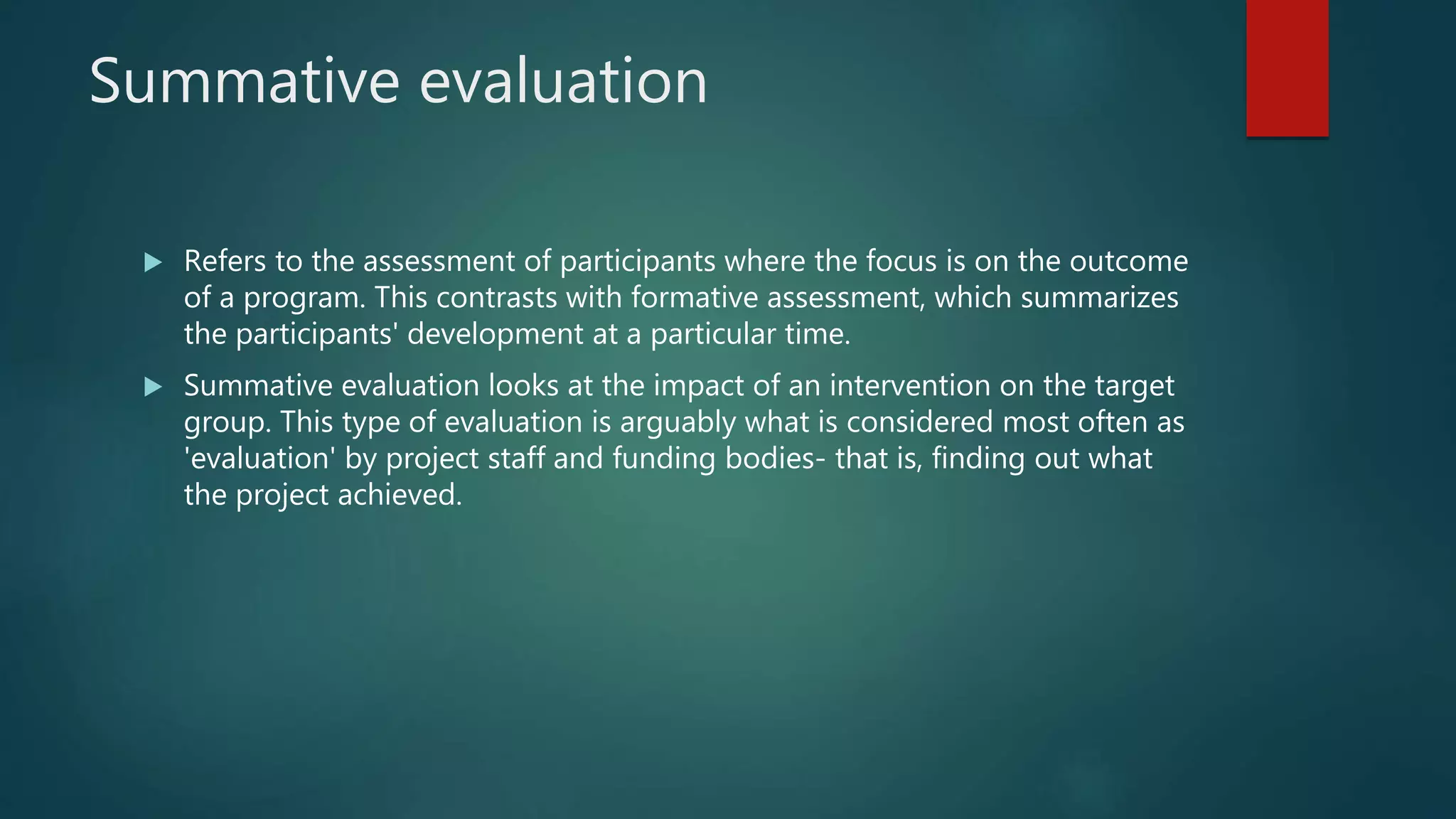 Summative evaluation
 Refers to the assessment of participants where the focus is on the outcome
of a program. This contrasts with formative assessment, which summarizes
the participants' development at a particular time.
 Summative evaluation looks at the impact of an intervention on the target
group. This type of evaluation is arguably what is considered most often as
'evaluation' by project staff and funding bodies- that is, finding out what
the project achieved.
 