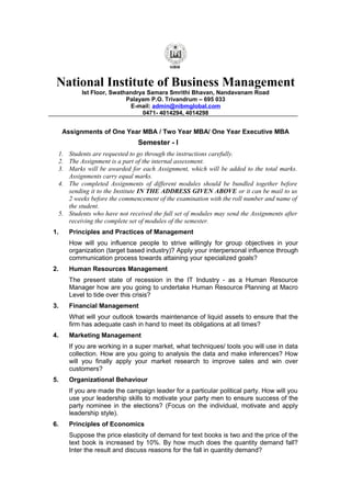 National Institute of Business Management
Ist Floor, Swathandrya Samara Smrithi Bhavan, Nandavanam Road
Palayam P.O. Trivandrum – 695 033
E-mail: admin@nibmglobal.com
0471- 4014294, 4014298

Assignments of One Year MBA / Two Year MBA/ One Year Executive MBA

Semester - I
1. Students are requested to go through the instructions carefully.
2. The Assignment is a part of the internal assessment.
3. Marks will be awarded for each Assignment, which will be added to the total marks.
Assignments carry equal marks.
4. The completed Assignments of different modules should be bundled together before
sending it to the Institute IN THE ADDRESS GIVEN ABOVE or it can be mail to us
2 weeks before the commencement of the examination with the roll number and name of
the student.
5. Students who have not received the full set of modules may send the Assignments after
receiving the complete set of modules of the semester.
1.

Principles and Practices of Management
How will you influence people to strive willingly for group objectives in your
organization (target based industry)? Apply your interpersonal influence through
communication process towards attaining your specialized goals?

2.

Human Resources Management
The present state of recession in the IT Industry - as a Human Resource
Manager how are you going to undertake Human Resource Planning at Macro
Level to tide over this crisis?

3.

Financial Management
What will your outlook towards maintenance of liquid assets to ensure that the
firm has adequate cash in hand to meet its obligations at all times?

4.

Marketing Management
If you are working in a super market, what techniques/ tools you will use in data
collection. How are you going to analysis the data and make inferences? How
will you finally apply your market research to improve sales and win over
customers?

5.

Organizational Behaviour
If you are made the campaign leader for a particular political party. How will you
use your leadership skills to motivate your party men to ensure success of the
party nominee in the elections? (Focus on the individual, motivate and apply
leadership style).

6.

Principles of Economics
Suppose the price elasticity of demand for text books is two and the price of the
text book is increased by 10%. By how much does the quantity demand fall?
Inter the result and discuss reasons for the fall in quantity demand?

 