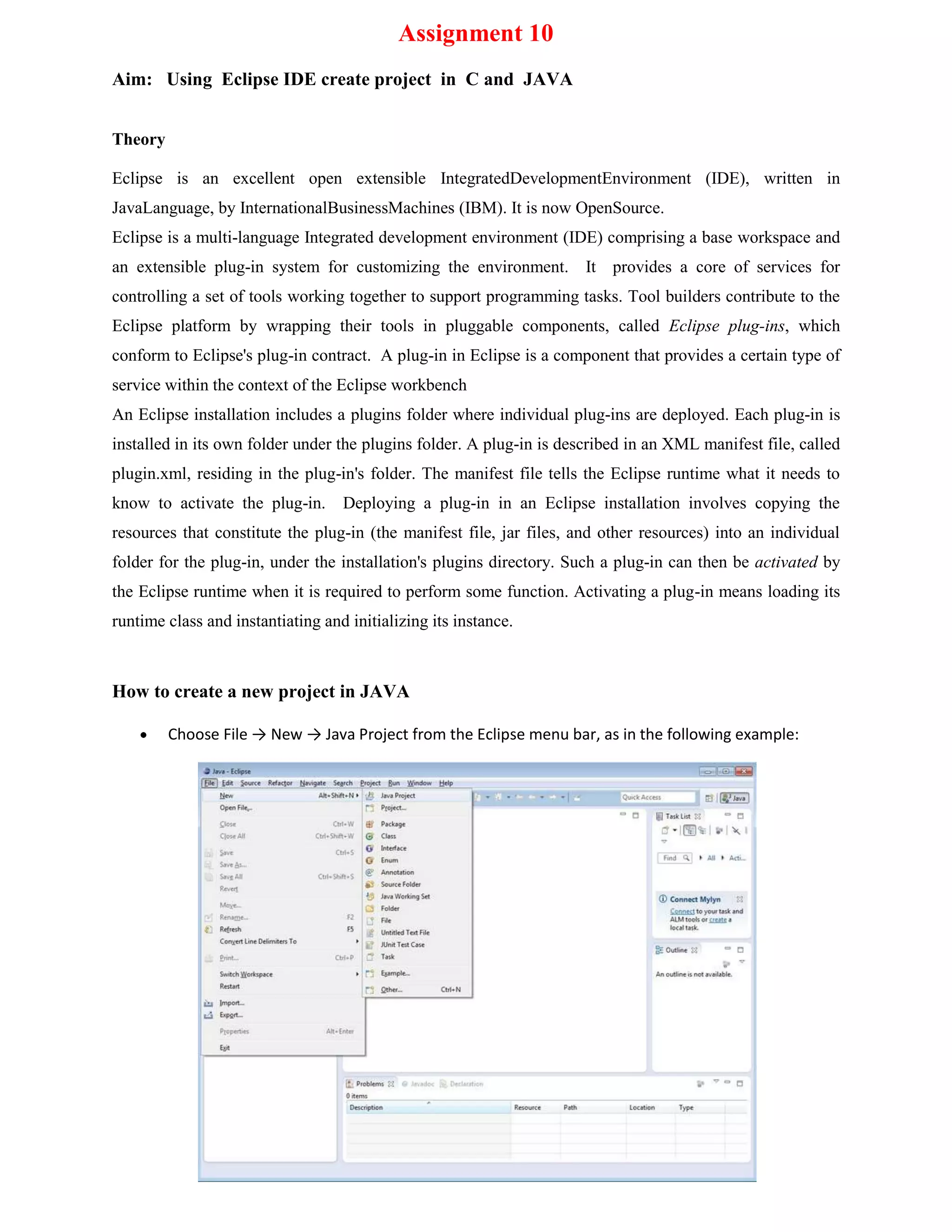 Assignment 10
Aim: Using Eclipse IDE create project in C and JAVA
Theory
Eclipse is an excellent open extensible IntegratedDevelopmentEnvironment (IDE), written in
JavaLanguage, by InternationalBusinessMachines (IBM). It is now OpenSource.
Eclipse is a multi-language Integrated development environment (IDE) comprising a base workspace and
an extensible plug-in system for customizing the environment. It provides a core of services for
controlling a set of tools working together to support programming tasks. Tool builders contribute to the
Eclipse platform by wrapping their tools in pluggable components, called Eclipse plug-ins, which
conform to Eclipse's plug-in contract. A plug-in in Eclipse is a component that provides a certain type of
service within the context of the Eclipse workbench
An Eclipse installation includes a plugins folder where individual plug-ins are deployed. Each plug-in is
installed in its own folder under the plugins folder. A plug-in is described in an XML manifest file, called
plugin.xml, residing in the plug-in's folder. The manifest file tells the Eclipse runtime what it needs to
know to activate the plug-in.

Deploying a plug-in in an Eclipse installation involves copying the

resources that constitute the plug-in (the manifest file, jar files, and other resources) into an individual
folder for the plug-in, under the installation's plugins directory. Such a plug-in can then be activated by
the Eclipse runtime when it is required to perform some function. Activating a plug-in means loading its
runtime class and instantiating and initializing its instance.

How to create a new project in JAVA
Choose File → New → Java Project from the Eclipse menu bar, as in the following example:

 