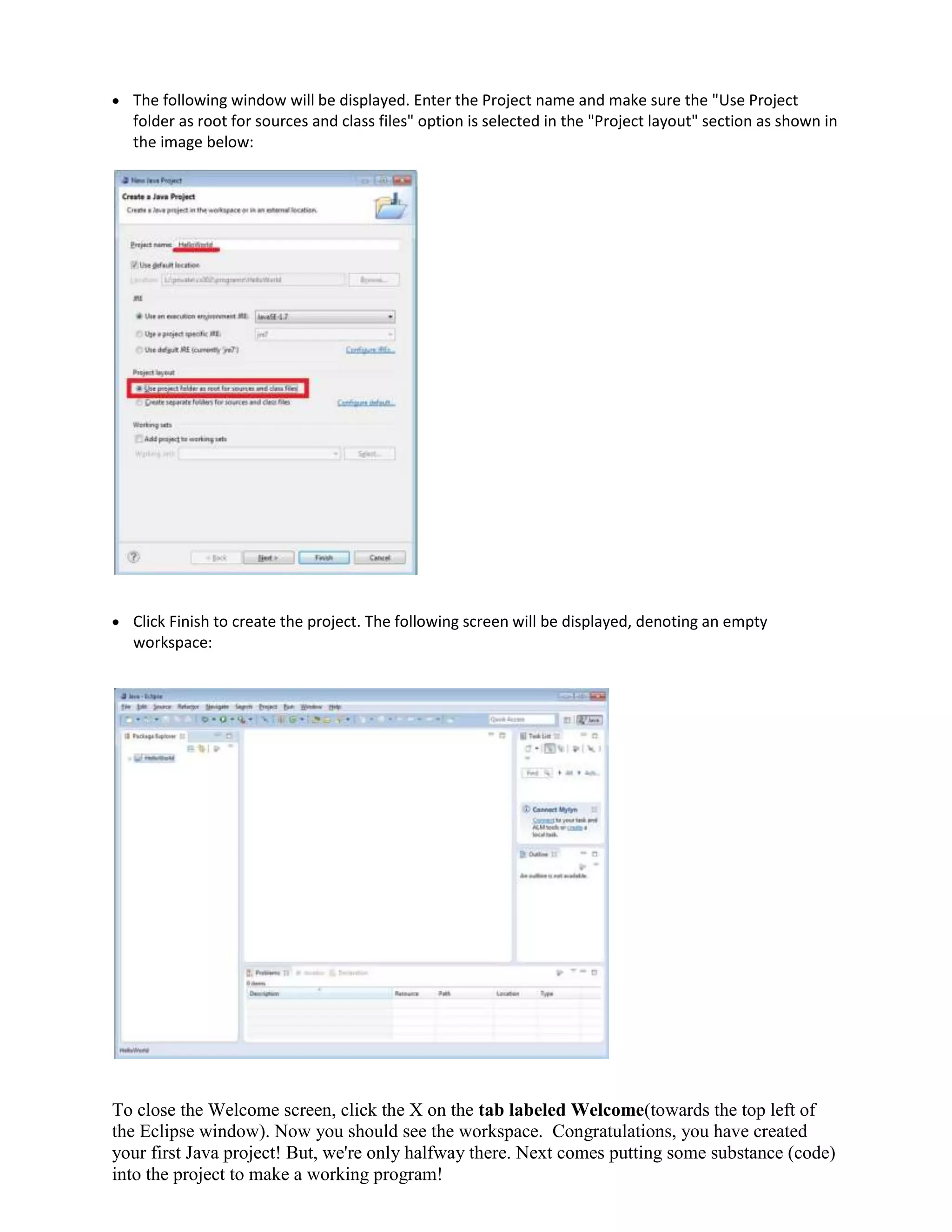 The following window will be displayed. Enter the Project name and make sure the "Use Project
folder as root for sources and class files" option is selected in the "Project layout" section as shown in
the image below:

Click Finish to create the project. The following screen will be displayed, denoting an empty
workspace:

To close the Welcome screen, click the X on the tab labeled Welcome(towards the top left of
the Eclipse window). Now you should see the workspace. Congratulations, you have created
your first Java project! But, we're only halfway there. Next comes putting some substance (code)
into the project to make a working program!

 
