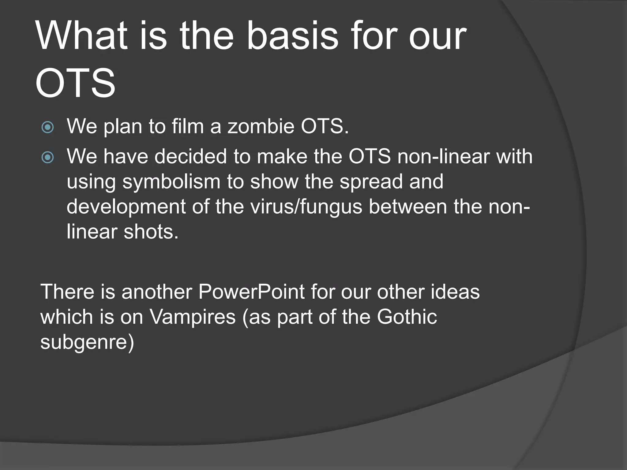 What is the basis for our
OTS
 We plan to film a zombie OTS.
 We have decided to make the OTS non-linear with
using symbolism to show the spread and
development of the virus/fungus between the non-
linear shots.
There is another PowerPoint for our other ideas
which is on Vampires (as part of the Gothic
subgenre)
 