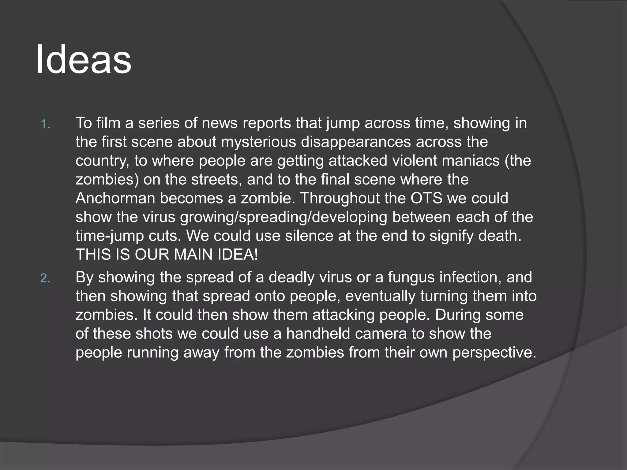 Ideas
1. To film a series of news reports that jump across time, showing in
the first scene about mysterious disappearances across the
country, to where people are getting attacked violent maniacs (the
zombies) on the streets, and to the final scene where the
Anchorman becomes a zombie. Throughout the OTS we could
show the virus growing/spreading/developing between each of the
time-jump cuts. We could use silence at the end to signify death.
THIS IS OUR MAIN IDEA!
2. By showing the spread of a deadly virus or a fungus infection, and
then showing that spread onto people, eventually turning them into
zombies. It could then show them attacking people. During some
of these shots we could use a handheld camera to show the
people running away from the zombies from their own perspective.
 
