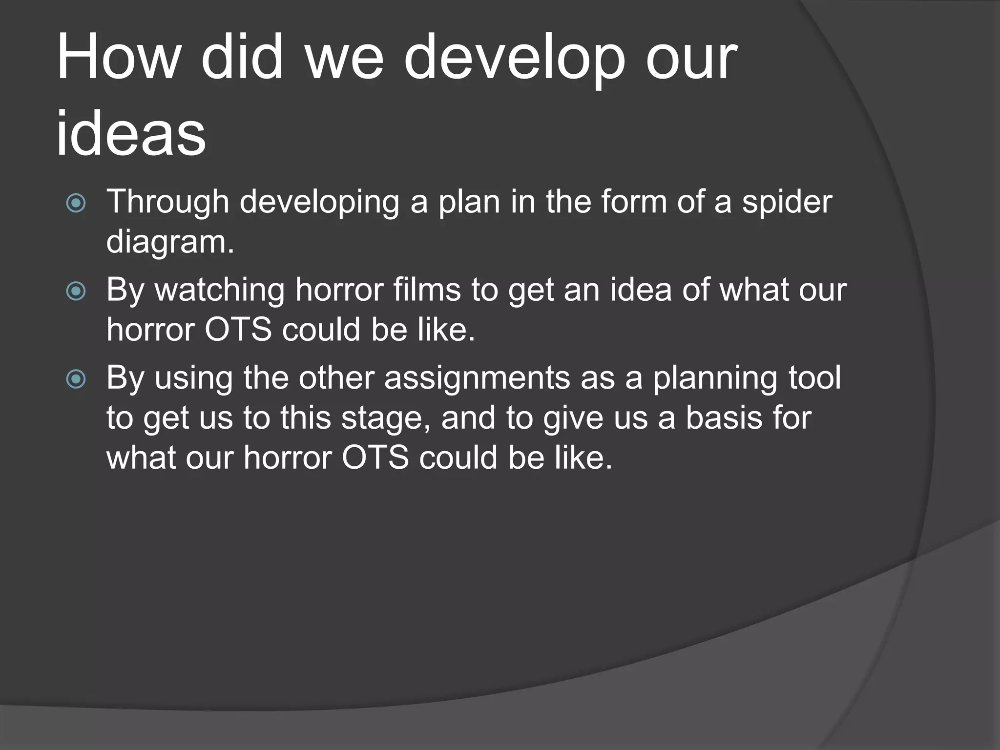 How did we develop our
ideas
 Through developing a plan in the form of a spider
diagram.
 By watching horror films to get an idea of what our
horror OTS could be like.
 By using the other assignments as a planning tool
to get us to this stage, and to give us a basis for
what our horror OTS could be like.
 