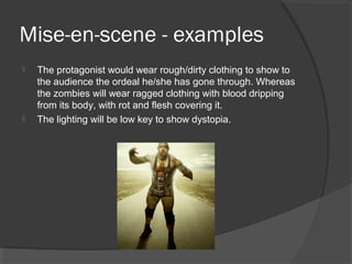 Mise-en-scene - examples
 The protagonist would wear rough/dirty clothing to show to
the audience the ordeal he/she has gone through. Whereas
the zombies will wear ragged clothing with blood dripping
from its body, with rot and flesh covering it.
 The lighting will be low key to show dystopia.
 