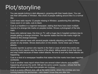 Plot/storyline
 You see people lurking in dark alleyway’s, groaning with their heads down. You can
see their silhouettes in Windsor. Also shots of people walking around like it’s a normal
day.
 Local news radio reports 12 people missing in Windsor, questioning this odd thing.
Close zoom in on radio, cuts to black.
 Cuts to a headline in a regional newspaper, stating that there have been multiple
reports of a strange bite marks on peoples bodies. Shows a photograph of the bite
mark.
 Goes onto national news, this time on TV, with a huge rise in hospital numbers due to
people getting a strange sickness. The reporter states that the bite marks might be
related to this strange sickness.
 Goes onto national news with several people violently attacking and killing other
people on city streets. Shows destruction on the streets. Some close ups of these
attacks.
 Outside reporter (a person who reports in the field or area of which the events are
occurring from) reports near the scene of the attack, telling people to lock their doors
and stay inside because of these violent attacks. No-one is sure why these attacks are
happening.
 Cuts to a shot of a newspaper headline that states that bite marks have been reported
worldwide.
 Cuts to another news report where there are several violent attacks and murders
happening all across the world. Still got the same outside reporter – shows that the
attacks are worse and that more people are involved.
 Cuts to a scene different shot, still at the same scene, where the zombies are now
running towards the anchorman – who doesn’t know they are after him.
 