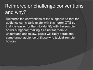 Reinforce or challenge conventions
and why?
Reinforce the conventions of the subgenre so that the
audience can clearly relate with this horror OTS so
that it is easier for them to identify with the zombie
horror subgenre; making it easier for them to
understand and follow, plus it will likely attract the
same target audience of those who typical zombie
horrors.
 