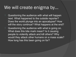 We will create enigma by…
 Questioning the audience with what will happen
next. What happened to the outside reporter?
Does the world plunge into an apocalypse? How
will the story continue? What happens at the end?
 Questioning the audience with what is going on.
What does this bite mark mean? Is it causing
people to violently attack and kill others? Why
would they attack other humans on a mass scale?
How long has this been going on for?
 