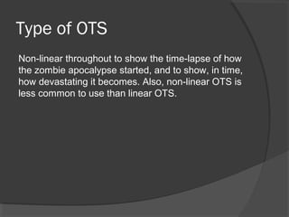 Type of OTS
Non-linear throughout to show the time-lapse of how
the zombie apocalypse started, and to show, in time,
how devastating it becomes. Also, non-linear OTS is
less common to use than linear OTS.
 