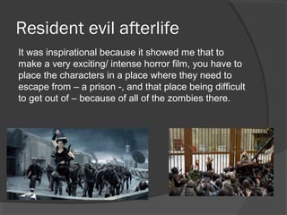 Resident evil afterlife
It was inspirational because it showed me that to
make a very exciting/ intense horror film, you have to
place the characters in a place where they need to
escape from – a prison -, and that place being difficult
to get out of – because of all of the zombies there.
 