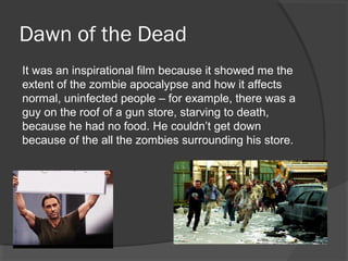 Dawn of the Dead
It was an inspirational film because it showed me the
extent of the zombie apocalypse and how it affects
normal, uninfected people – for example, there was a
guy on the roof of a gun store, starving to death,
because he had no food. He couldn’t get down
because of the all the zombies surrounding his store.
 