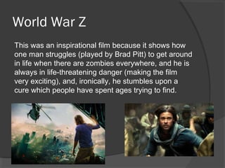 World War Z
This was an inspirational film because it shows how
one man struggles (played by Brad Pitt) to get around
in life when there are zombies everywhere, and he is
always in life-threatening danger (making the film
very exciting), and, ironically, he stumbles upon a
cure which people have spent ages trying to find.
 