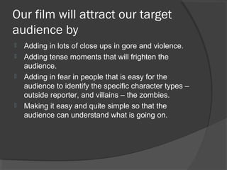 Our film will attract our target
audience by
 Adding in lots of close ups in gore and violence.
 Adding tense moments that will frighten the
audience.
 Adding in fear in people that is easy for the
audience to identify the specific character types –
outside reporter, and villains – the zombies.
 Making it easy and quite simple so that the
audience can understand what is going on.
 