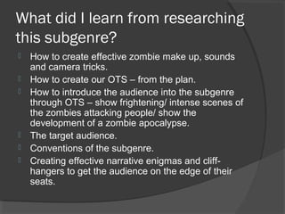 What did I learn from researching
this subgenre?
 How to create effective zombie make up, sounds
and camera tricks.
 How to create our OTS – from the plan.
 How to introduce the audience into the subgenre
through OTS – show frightening/ intense scenes of
the zombies attacking people/ show the
development of a zombie apocalypse.
 The target audience.
 Conventions of the subgenre.
 Creating effective narrative enigmas and cliff-
hangers to get the audience on the edge of their
seats.
 