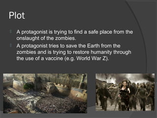 Plot
 A protagonist is trying to find a safe place from the
onslaught of the zombies.
 A protagonist tries to save the Earth from the
zombies and is trying to restore humanity through
the use of a vaccine (e.g. World War Z).
 